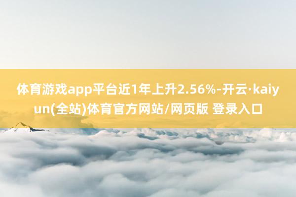 体育游戏app平台近1年上升2.56%-开云·kaiyun(全站)体育官方网站/网页版 登录入口