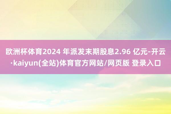 欧洲杯体育2024 年派发末期股息2.96 亿元-开云·kaiyun(全站)体育官方网站/网页版 登录入口