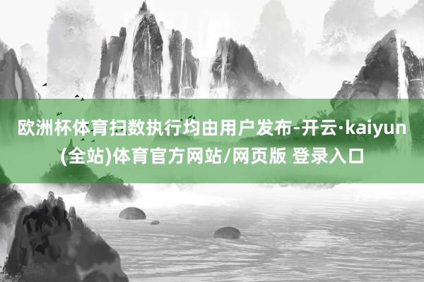 欧洲杯体育扫数执行均由用户发布-开云·kaiyun(全站)体育官方网站/网页版 登录入口