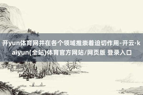 开yun体育网并在各个领域推崇着迫切作用-开云·kaiyun(全站)体育官方网站/网页版 登录入口