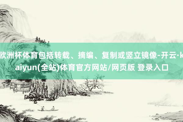 欧洲杯体育包括转载、摘编、复制或竖立镜像-开云·kaiyun(全站)体育官方网站/网页版 登录入口