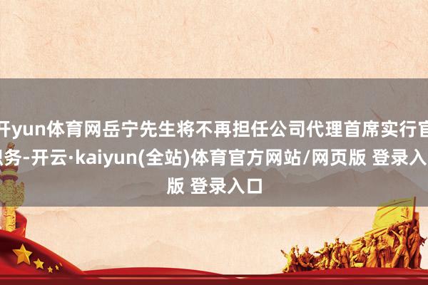 开yun体育网岳宁先生将不再担任公司代理首席实行官职务-开云·kaiyun(全站)体育官方网站/网页版 登录入口