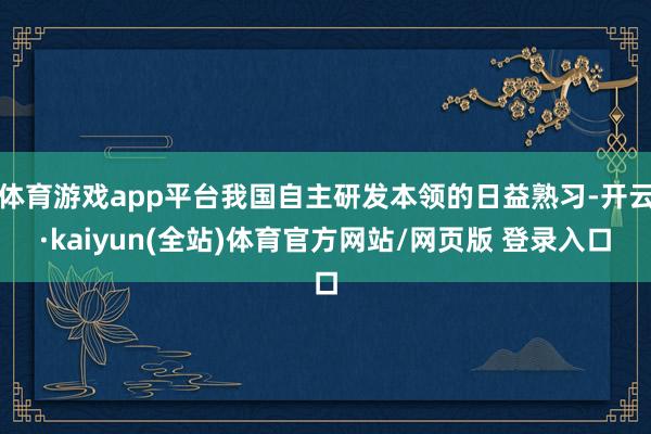 体育游戏app平台我国自主研发本领的日益熟习-开云·kaiyun(全站)体育官方网站/网页版 登录入口
