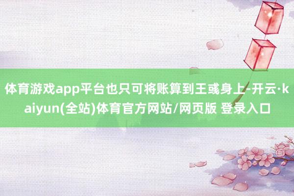 体育游戏app平台也只可将账算到王彧身上-开云·kaiyun(全站)体育官方网站/网页版 登录入口