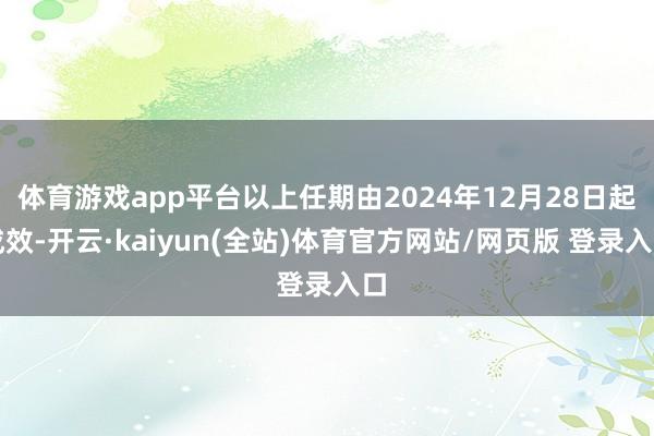 体育游戏app平台以上任期由2024年12月28日起成效-开云·kaiyun(全站)体育官方网站/网页版 登录入口