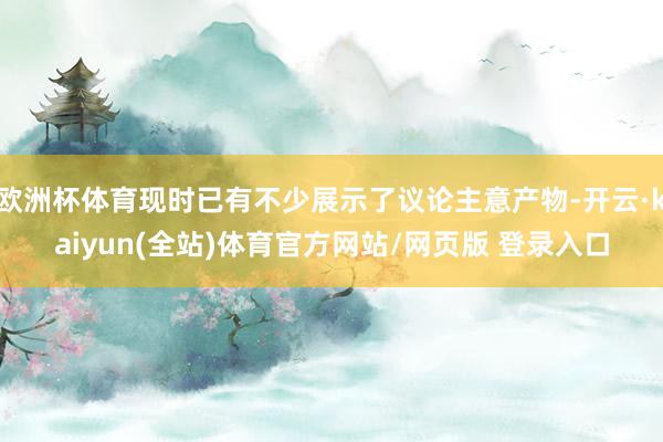 欧洲杯体育现时已有不少展示了议论主意产物-开云·kaiyun(全站)体育官方网站/网页版 登录入口